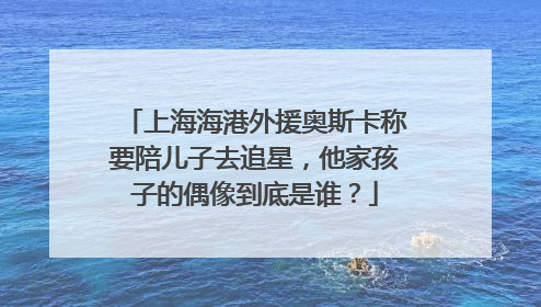 上海海港外援奥斯卡称要陪儿子去追星，他家孩子的偶像到底是谁？